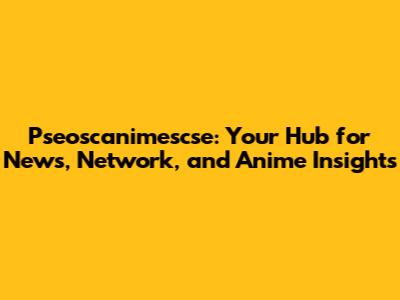 Pseoscanimescse: Your Hub for News, Network, and Anime Insights
