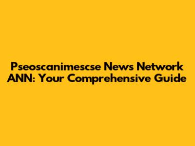Pseoscanimescse News Network ANN: Your Comprehensive Guide