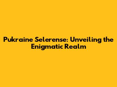Pukraine Selerense: Unveiling the Enigmatic Realm