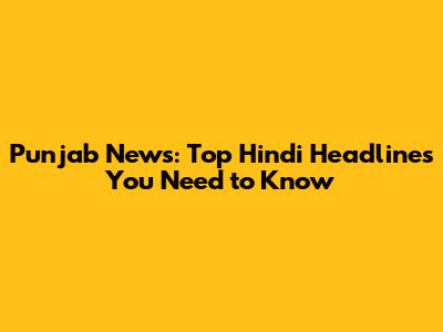 Punjab News: Top Hindi Headlines You Need to Know
