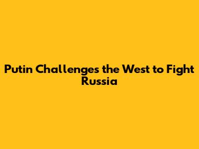 Putin Challenges the West to Fight Russia