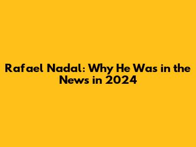 Rafael Nadal: Why He Was in the News in 2024