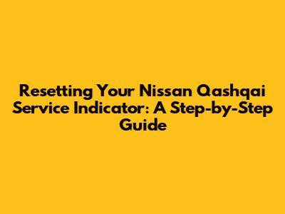 Resetting Your Nissan Qashqai Service Indicator: A Step-by-Step Guide