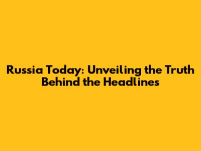 Russia Today: Unveiling the Truth Behind the Headlines