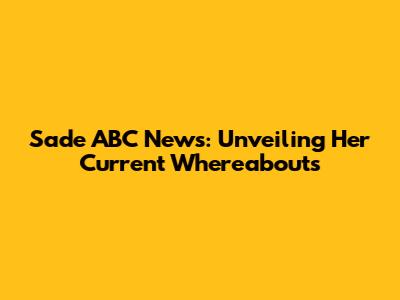 Sade ABC News: Unveiling Her Current Whereabouts