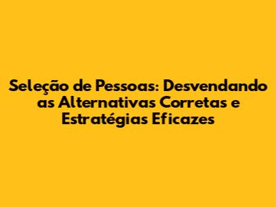 Seleção de Pessoas: Desvendando as Alternativas Corretas e Estratégias Eficazes