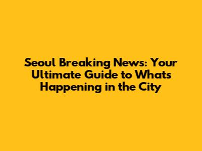Seoul Breaking News: Your Ultimate Guide to What's Happening in the City