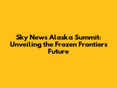 Sky News Alaska Summit: Unveiling the Frozen Frontier's Future