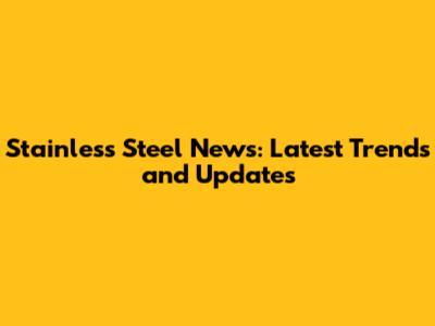 Stainless Steel News: Latest Trends and Updates