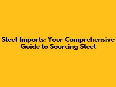 Steel Imports: Your Comprehensive Guide to Sourcing Steel
