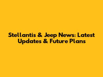 Stellantis & Jeep News: Latest Updates & Future Plans