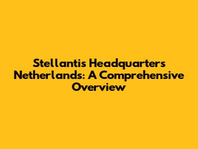 Stellantis Headquarters Netherlands: A Comprehensive Overview