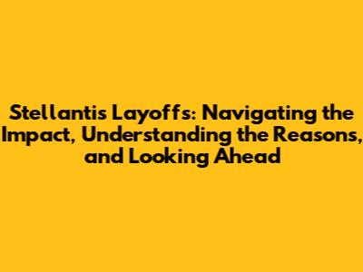 Stellantis Layoffs: Navigating the Impact, Understanding the Reasons, and Looking Ahead