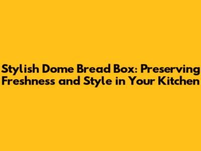 Stylish Dome Bread Box: Preserving Freshness and Style in Your Kitchen