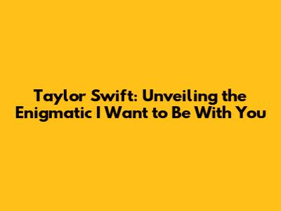 Taylor Swift: Unveiling the Enigmatic 'I Want to Be With You'