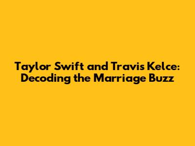 Taylor Swift and Travis Kelce: Decoding the Marriage Buzz