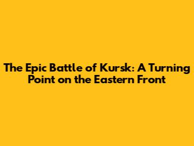 The Epic Battle of Kursk: A Turning Point on the Eastern Front