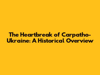 The Heartbreak of Carpatho-Ukraine: A Historical Overview