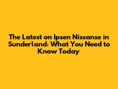 The Latest on Ipsen Nissanse in Sunderland: What You Need to Know Today