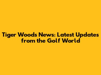 Tiger Woods News: Latest Updates from the Golf World