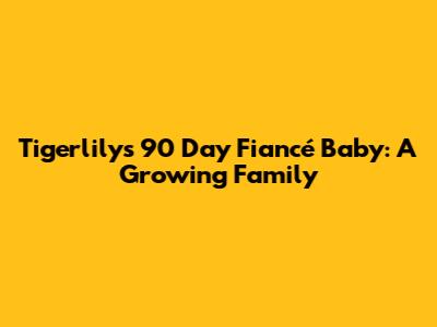 Tigerlily's 90 Day Fiancé Baby: A Growing Family
