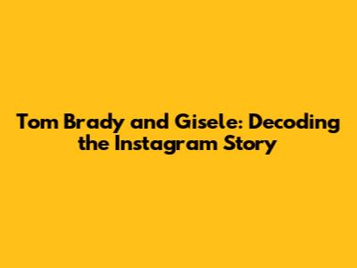 Tom Brady and Gisele: Decoding the Instagram Story