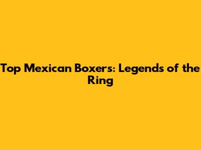 Top Mexican Boxers: Legends of the Ring