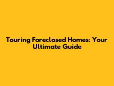 Touring Foreclosed Homes: Your Ultimate Guide