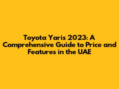 Toyota Yaris 2023: A Comprehensive Guide to Price and Features in the UAE