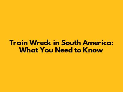 Train Wreck in South America: What You Need to Know