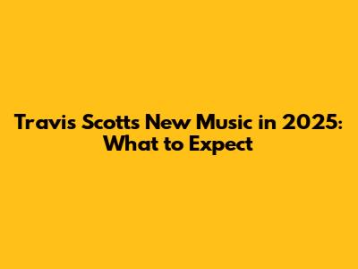 Travis Scott's New Music in 2025: What to Expect