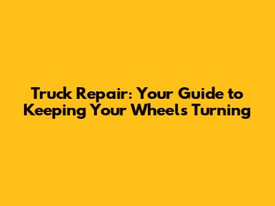 Truck Repair: Your Guide to Keeping Your Wheels Turning