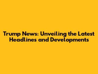 Trump News: Unveiling the Latest Headlines and Developments