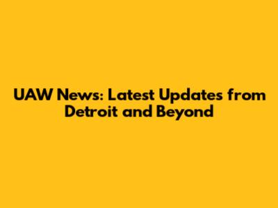 UAW News: Latest Updates from Detroit and Beyond