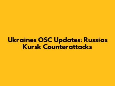 Ukraine's OSC Updates: Russia's Kursk Counterattacks