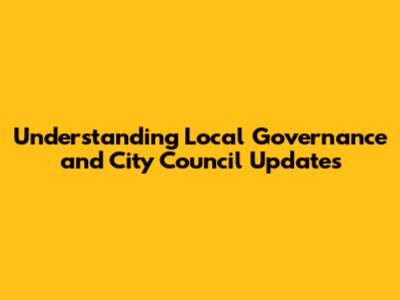Understanding Local Governance and City Council Updates