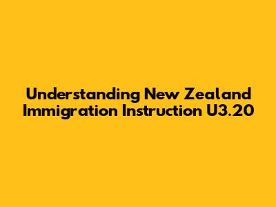 Understanding New Zealand Immigration Instruction U3.20