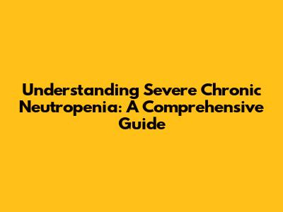 Understanding Severe Chronic Neutropenia: A Comprehensive Guide