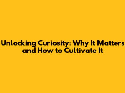 Unlocking Curiosity: Why It Matters and How to Cultivate It