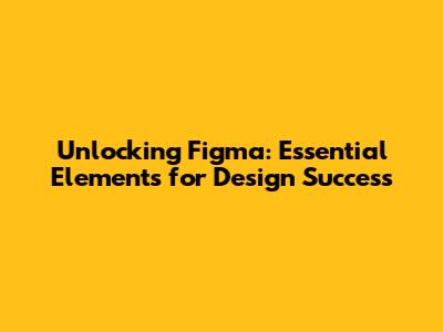 Unlocking Figma: Essential Elements for Design Success
