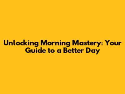 Unlocking Morning Mastery: Your Guide to a Better Day