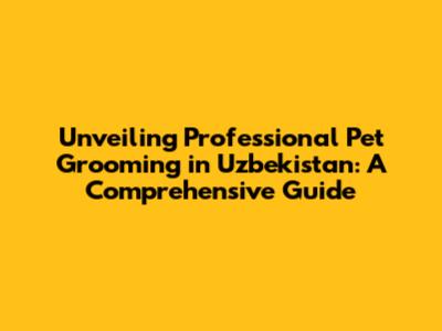 Unveiling Professional Pet Grooming in Uzbekistan: A Comprehensive Guide