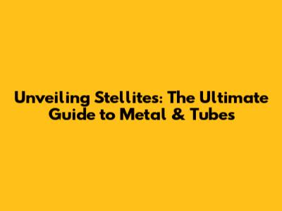 Unveiling Stellites: The Ultimate Guide to Metal & Tubes
