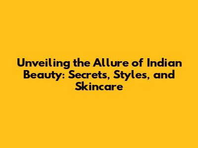 Unveiling the Allure of Indian Beauty: Secrets, Styles, and Skincare