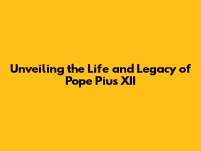 Unveiling the Life and Legacy of Pope Pius XII