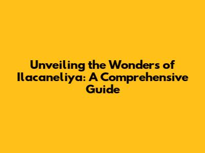 Unveiling the Wonders of Ilacaneliya: A Comprehensive Guide