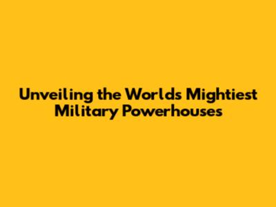 Unveiling the World's Mightiest Military Powerhouses