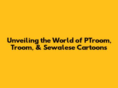 Unveiling the World of PTroom, Troom, & Sewalese Cartoons
