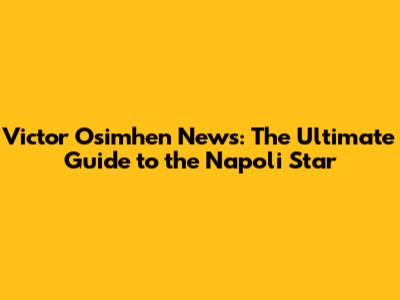 Victor Osimhen News: The Ultimate Guide to the Napoli Star