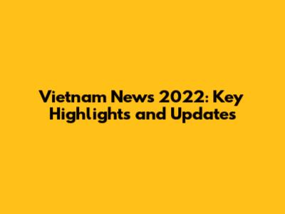 Vietnam News 2022: Key Highlights and Updates